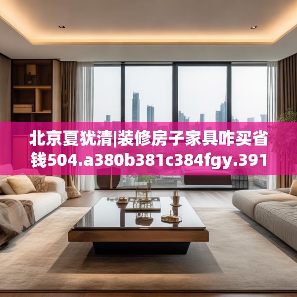 北京夏犹清|装修房子家具咋买省钱504.a380b381c384fgy.391nbn