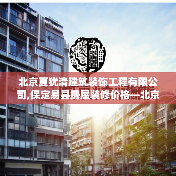 北京夏犹清建筑装饰工程有限公司,保定易县房屋装修价格—北京夏犹清建筑装饰工程有限公司378.a254b255c258fgy.265nbn