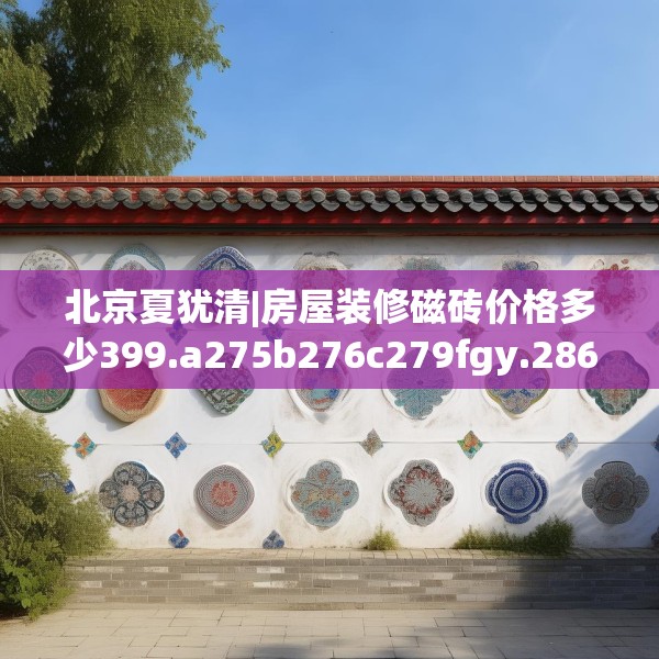 北京夏犹清|房屋装修磁砖价格多少399.a275b276c279fgy.286uyk