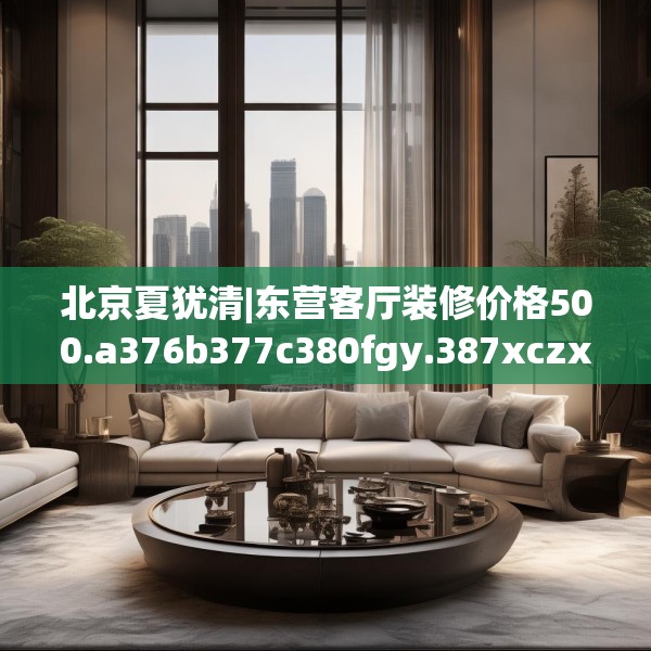 北京夏犹清|东营客厅装修价格500.a376b377c380fgy.387xczxv