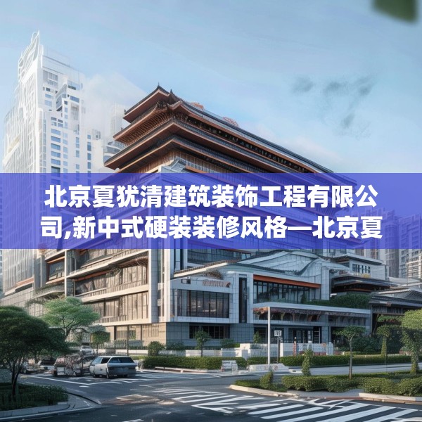 北京夏犹清建筑装饰工程有限公司,新中式硬装装修风格—北京夏犹清建筑装饰工程有限公司432.a308b309c312fgy.319nbn