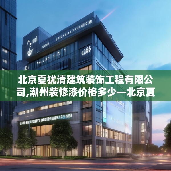 北京夏犹清建筑装饰工程有限公司,潮州装修漆价格多少—北京夏犹清建筑装饰工程有限公司197.a73b74c77fgy.84bnbn