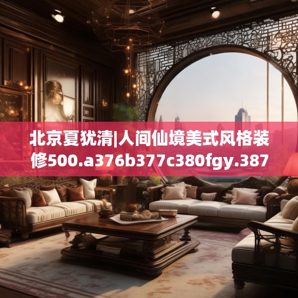 北京夏犹清|人间仙境美式风格装修500.a376b377c380fgy.387xczxv