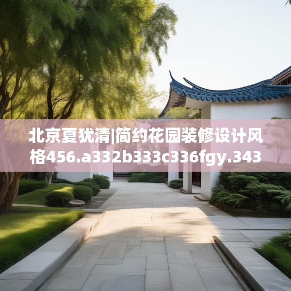 北京夏犹清|简约花园装修设计风格456.a332b333c336fgy.343dsfds
