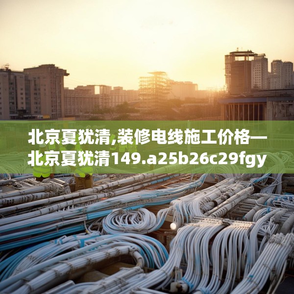北京夏犹清,装修电线施工价格—北京夏犹清149.a25b26c29fgy.36fds