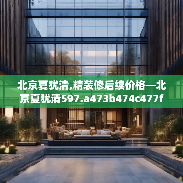 北京夏犹清,精装修后续价格—北京夏犹清597.a473b474c477fgy.484uyk