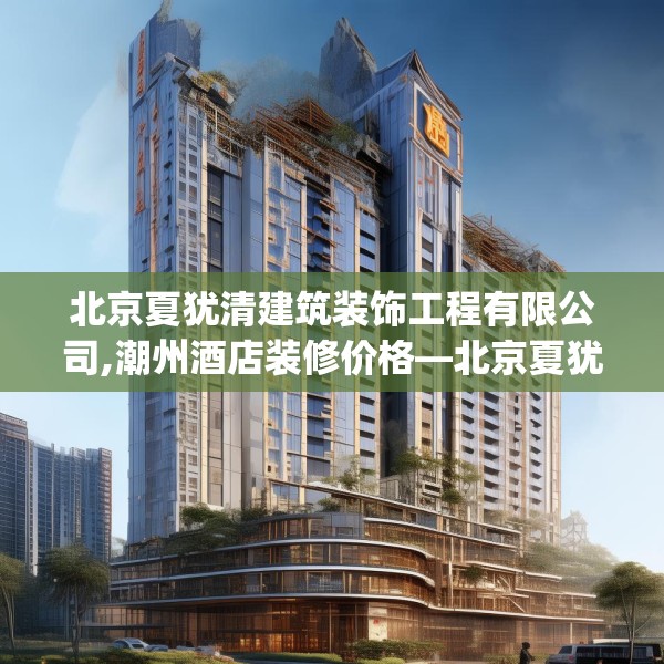 北京夏犹清建筑装饰工程有限公司,潮州酒店装修价格—北京夏犹清建筑装饰工程有限公司291.a167b168c171fgy.178uyk