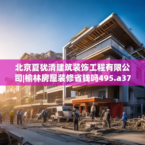 北京夏犹清建筑装饰工程有限公司|榆林房屋装修省钱吗495.a371b372c375fgy.382fghfd