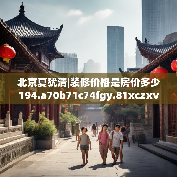 北京夏犹清|装修价格是房价多少194.a70b71c74fgy.81xczxv