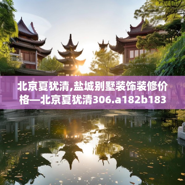 北京夏犹清,盐城别墅装饰装修价格—北京夏犹清306.a182b183c186fgy.193nbn