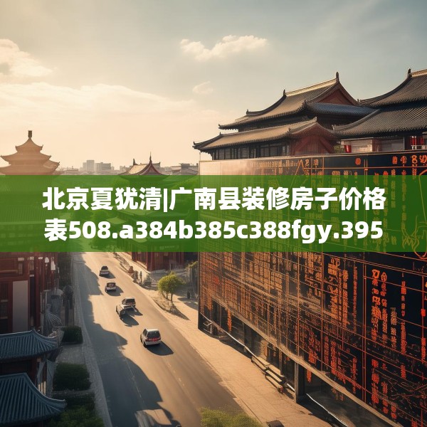 北京夏犹清|广南县装修房子价格表508.a384b385c388fgy.395htyj