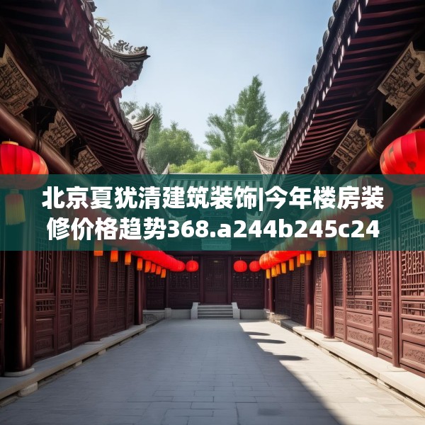 北京夏犹清建筑装饰|今年楼房装修价格趋势368.a244b245c248fgy.255wew