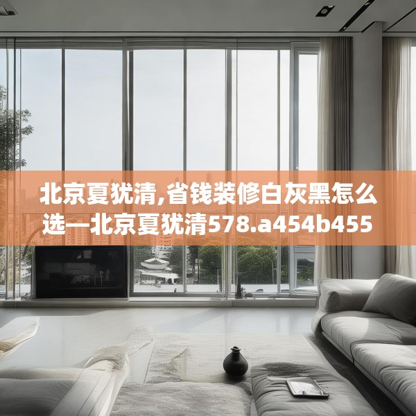 北京夏犹清,省钱装修白灰黑怎么选—北京夏犹清578.a454b455c458fgy.46576659