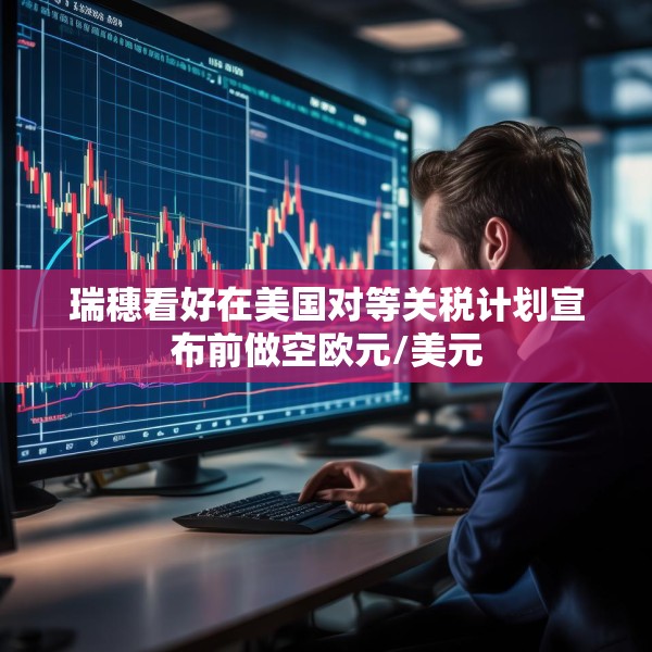 瑞穗看好在美国对等关税计划宣布前做空欧元/美元
