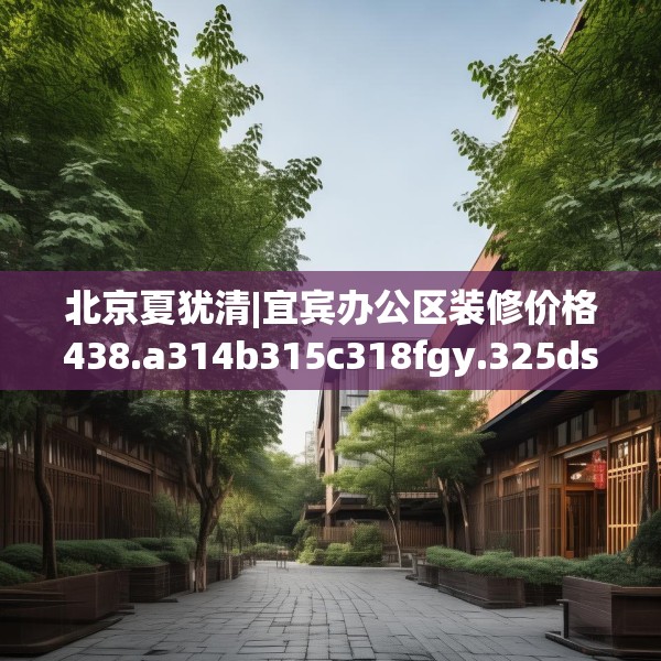 北京夏犹清|宜宾办公区装修价格438.a314b315c318fgy.325dsfds
