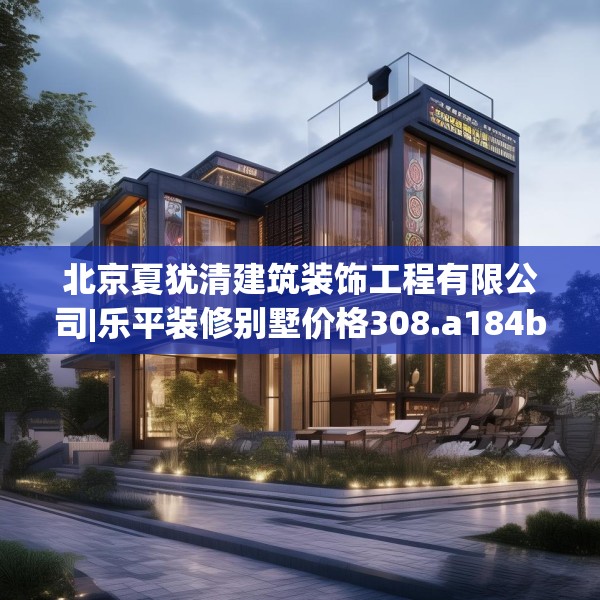 北京夏犹清建筑装饰工程有限公司|乐平装修别墅价格308.a184b185c188fgy.19576674