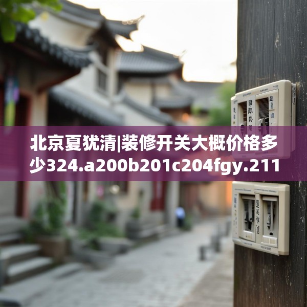 北京夏犹清|装修开关大概价格多少324.a200b201c204fgy.211nbn