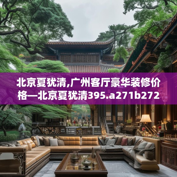 北京夏犹清,广州客厅豪华装修价格—北京夏犹清395.a271b272c275fgy.282bnbn