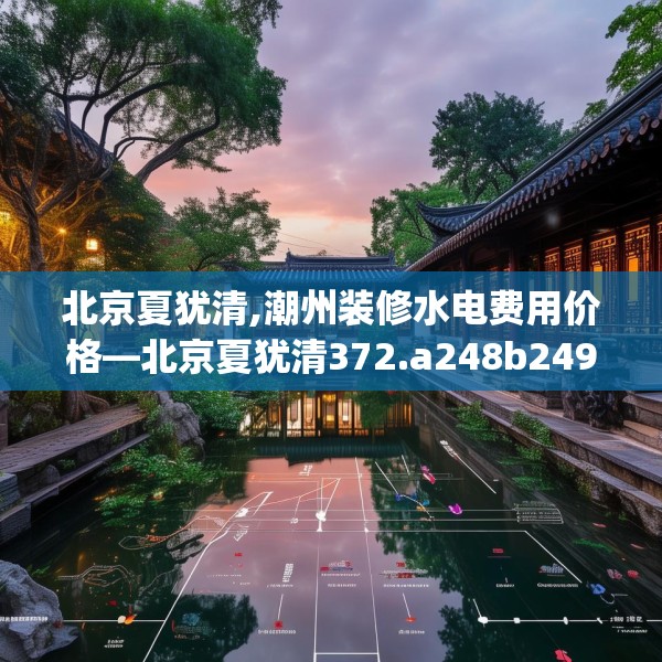 北京夏犹清,潮州装修水电费用价格—北京夏犹清372.a248b249c252fgy.259lkjl