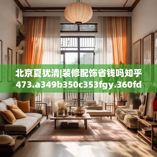 北京夏犹清|装修配饰省钱吗知乎473.a349b350c353fgy.360fds
