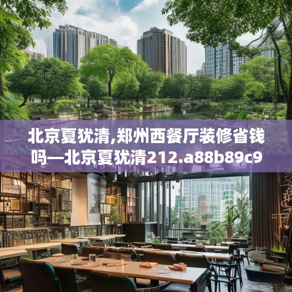 北京夏犹清,郑州西餐厅装修省钱吗—北京夏犹清212.a88b89c92fgy.99xczxv