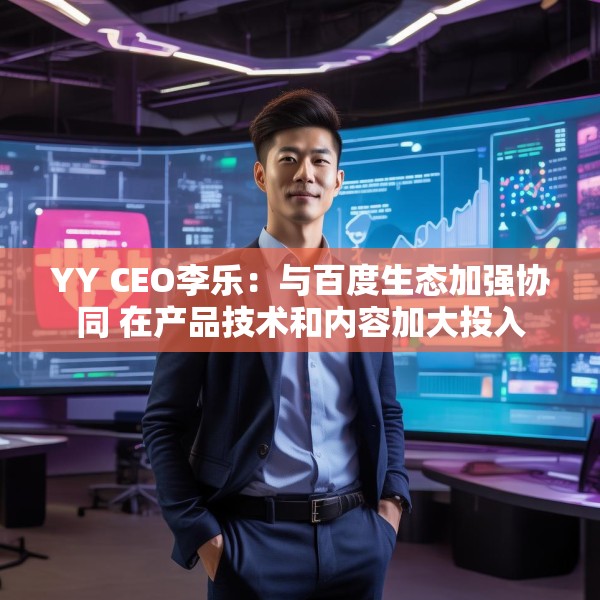 YY CEO李乐：与百度生态加强协同 在产品技术和内容加大投入