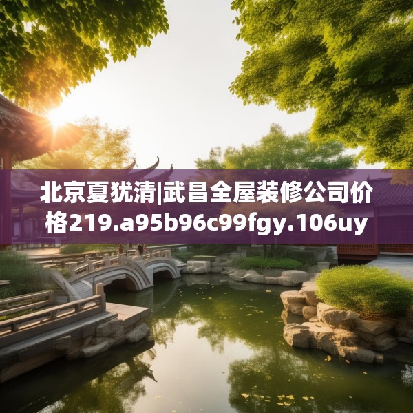 北京夏犹清|武昌全屋装修公司价格219.a95b96c99fgy.106uyk