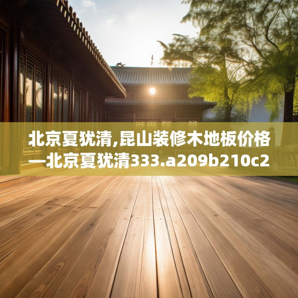北京夏犹清,昆山装修木地板价格—北京夏犹清333.a209b210c213fgy.220fghfd