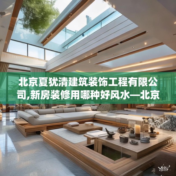 北京夏犹清建筑装饰工程有限公司,新房装修用哪种好风水—北京夏犹清建筑装饰工程有限公司178.a54b55c58fgy.65dewqe