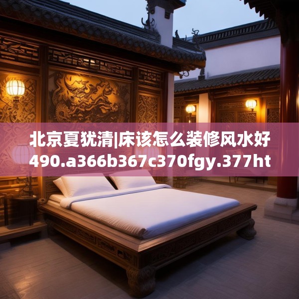 北京夏犹清|床该怎么装修风水好490.a366b367c370fgy.377htyj