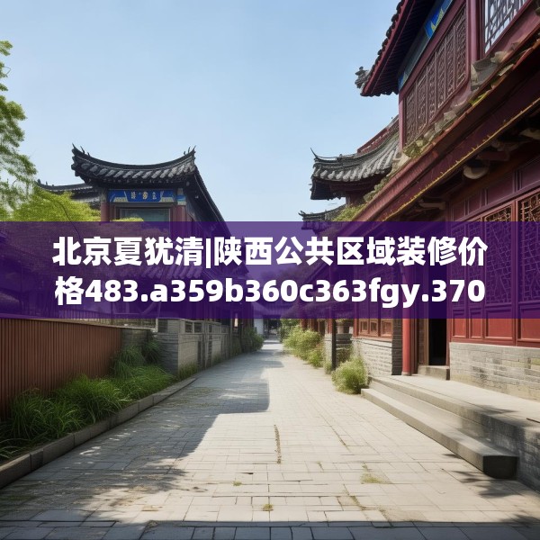 北京夏犹清|陕西公共区域装修价格483.a359b360c363fgy.370fhsg