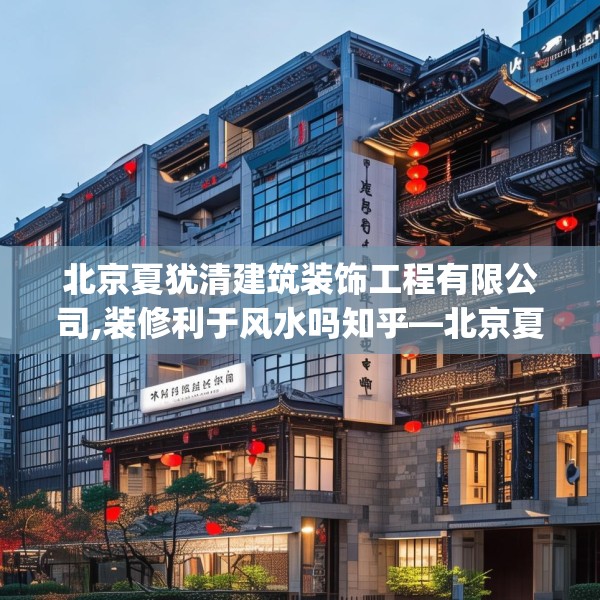 北京夏犹清建筑装饰工程有限公司,装修利于风水吗知乎—北京夏犹清建筑装饰工程有限公司250.a126b127c130fgy.137dewqe