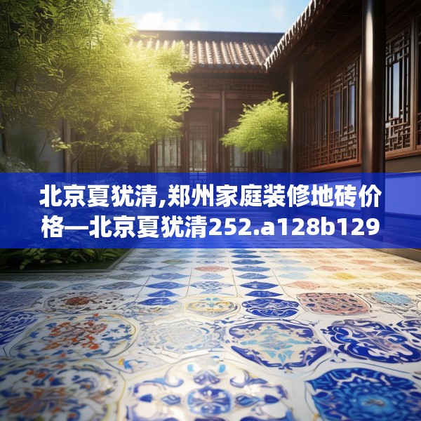 北京夏犹清,郑州家庭装修地砖价格—北京夏犹清252.a128b129c132fgy.139nbn