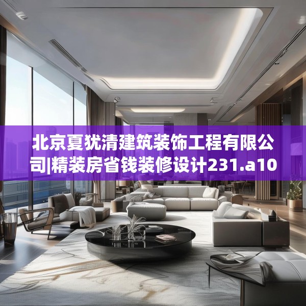 北京夏犹清建筑装饰工程有限公司|精装房省钱装修设计231.a107b108c111fgy.118fhsg