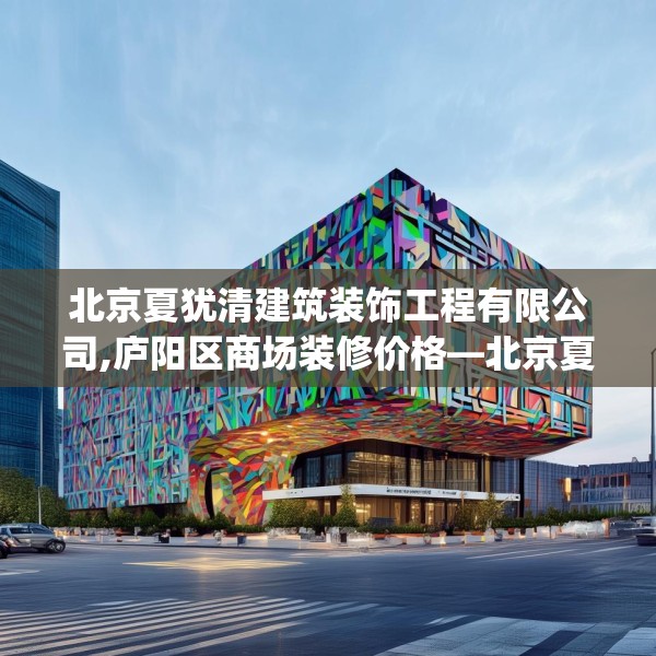 北京夏犹清建筑装饰工程有限公司,庐阳区商场装修价格—北京夏犹清建筑装饰工程有限公司490.a366b367c370fgy.377htyj