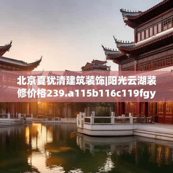 北京夏犹清建筑装饰|阳光云湖装修价格239.a115b116c119fgy.126fds