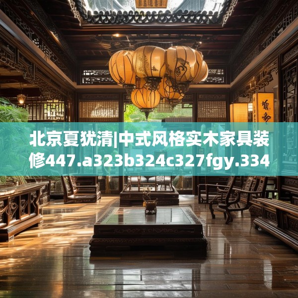 北京夏犹清|中式风格实木家具装修447.a323b324c327fgy.334fhsg