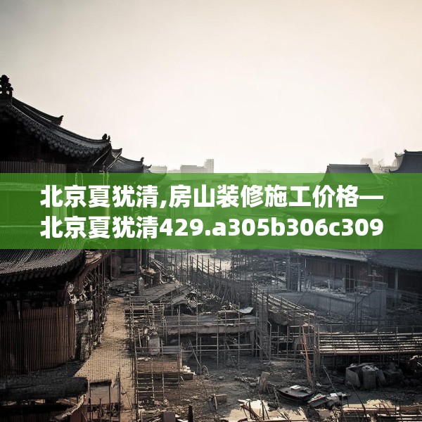 北京夏犹清,房山装修施工价格—北京夏犹清429.a305b306c309fgy.316fhsg