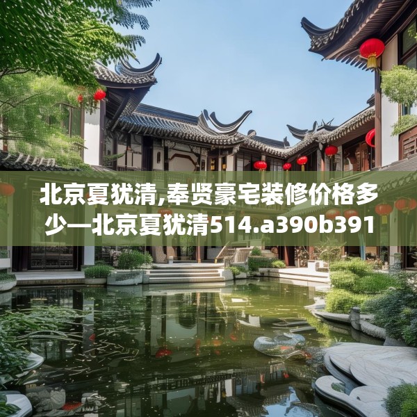 北京夏犹清,奉贤豪宅装修价格多少—北京夏犹清514.a390b391c394fgy.401sdA