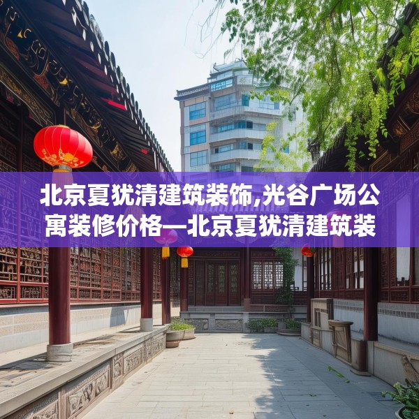 北京夏犹清建筑装饰,光谷广场公寓装修价格—北京夏犹清建筑装饰234.a110b111c114fgy.121nbn