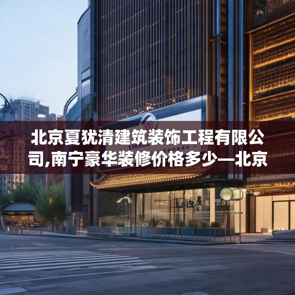 北京夏犹清建筑装饰工程有限公司,南宁豪华装修价格多少—北京夏犹清建筑装饰工程有限公司184.a60b61c64fgy.71htyj