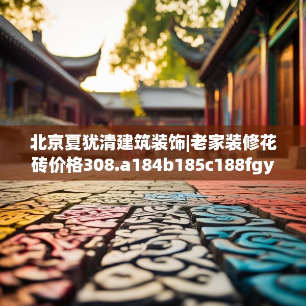 北京夏犹清建筑装饰|老家装修花砖价格308.a184b185c188fgy.19576674