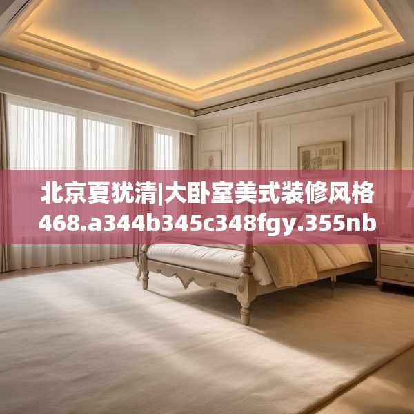 北京夏犹清|大卧室美式装修风格468.a344b345c348fgy.355nbn