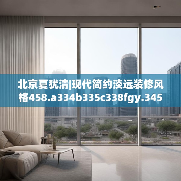 北京夏犹清|现代简约淡远装修风格458.a334b335c338fgy.345wew