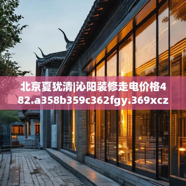 北京夏犹清|沁阳装修走电价格482.a358b359c362fgy.369xczxv