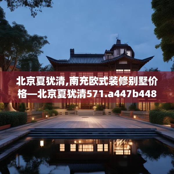 北京夏犹清,南充欧式装修别墅价格—北京夏犹清571.a447b448c451fgy.458poiy