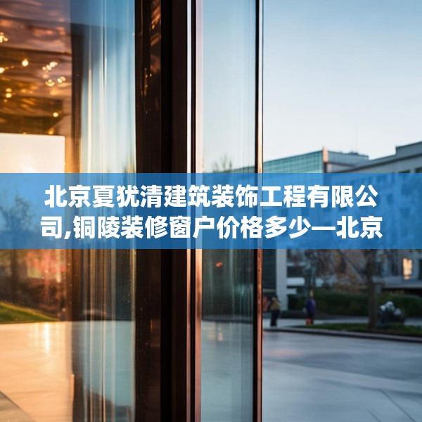 北京夏犹清建筑装饰工程有限公司,铜陵装修窗户价格多少—北京夏犹清建筑装饰工程有限公司363.a239b240c243fgy.250uyk
