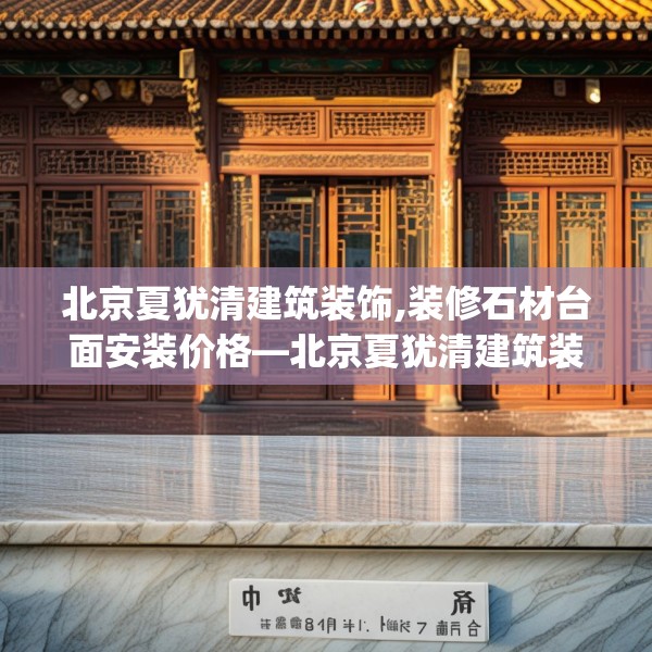 北京夏犹清建筑装饰,装修石材台面安装价格—北京夏犹清建筑装饰408.a284b285c288fgy.295lkjl