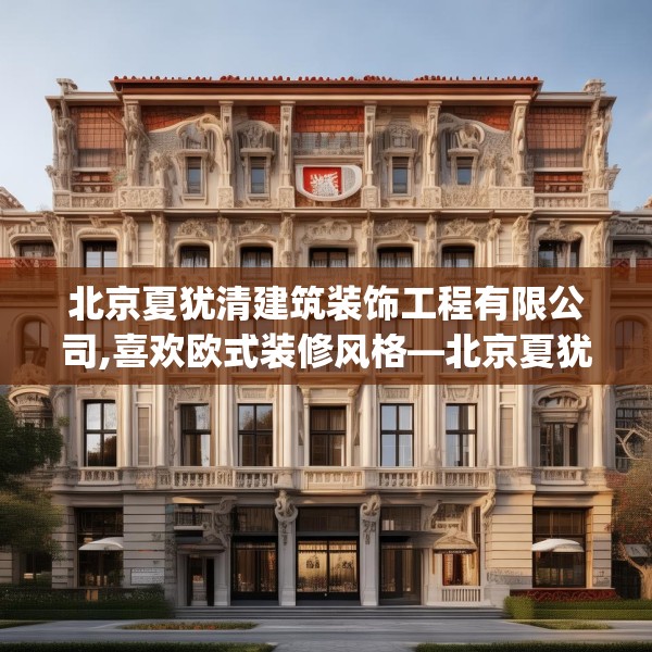 北京夏犹清建筑装饰工程有限公司,喜欢欧式装修风格—北京夏犹清建筑装饰工程有限公司531.a407b408c411fgy.418fghfd