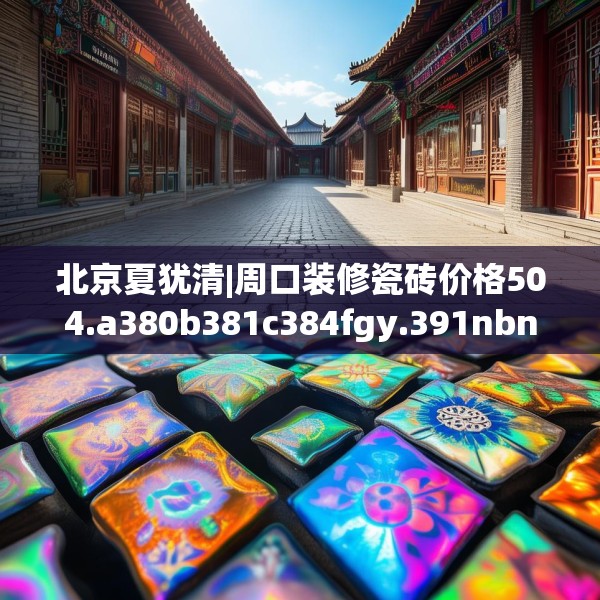 北京夏犹清|周口装修瓷砖价格504.a380b381c384fgy.391nbn